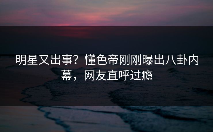 明星又出事？懂色帝刚刚曝出八卦内幕，网友直呼过瘾