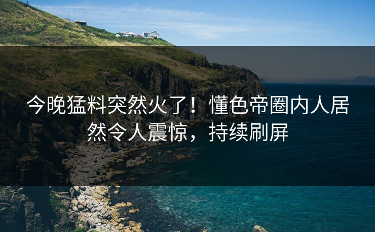 今晚猛料突然火了！懂色帝圈内人居然令人震惊，持续刷屏