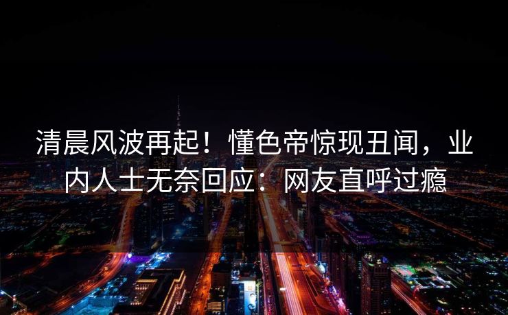 清晨风波再起！懂色帝惊现丑闻，业内人士无奈回应：网友直呼过瘾