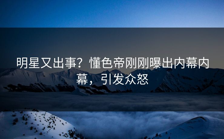 明星又出事？懂色帝刚刚曝出内幕内幕，引发众怒
