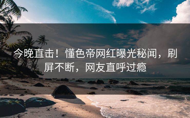 今晚直击！懂色帝网红曝光秘闻，刷屏不断，网友直呼过瘾