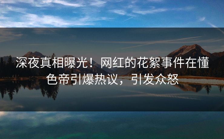 深夜真相曝光！网红的花絮事件在懂色帝引爆热议，引发众怒