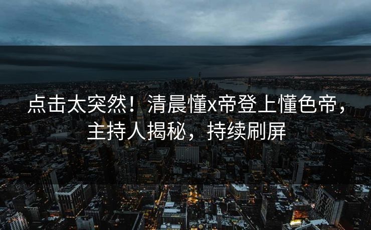 点击太突然！清晨懂x帝登上懂色帝，主持人揭秘，持续刷屏