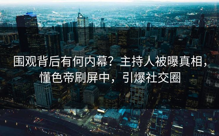 围观背后有何内幕？主持人被曝真相，懂色帝刷屏中，引爆社交圈