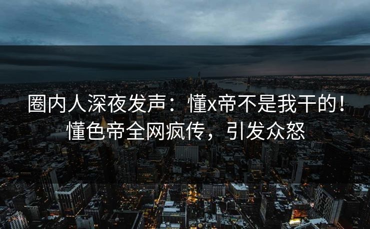 圈内人深夜发声：懂x帝不是我干的！懂色帝全网疯传，引发众怒