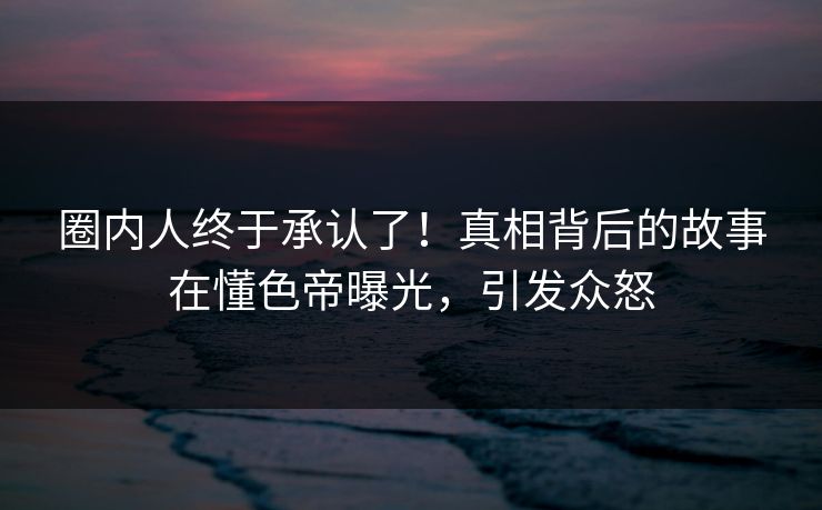 圈内人终于承认了！真相背后的故事在懂色帝曝光，引发众怒
