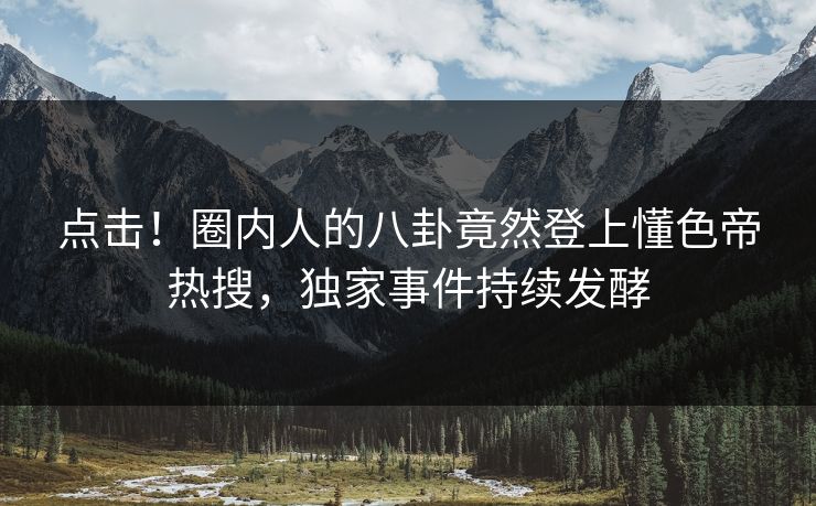 点击！圈内人的八卦竟然登上懂色帝热搜，独家事件持续发酵