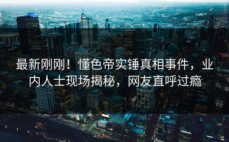 最新刚刚！懂色帝实锤真相事件，业内人士现场揭秘，网友直呼过瘾