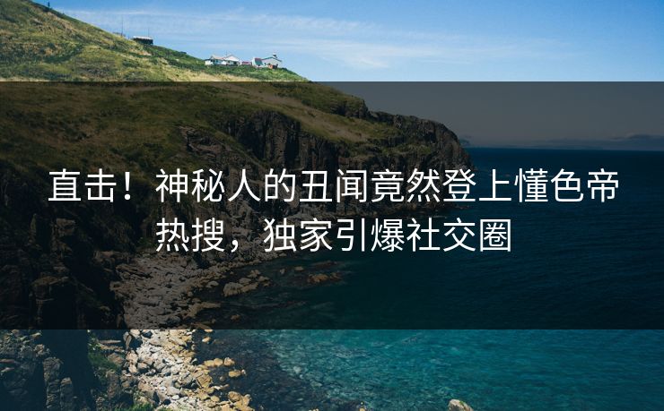 直击！神秘人的丑闻竟然登上懂色帝热搜，独家引爆社交圈