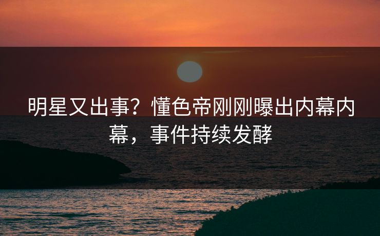 明星又出事？懂色帝刚刚曝出内幕内幕，事件持续发酵