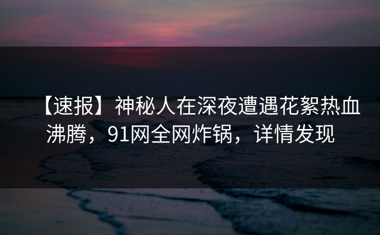 【速报】神秘人在深夜遭遇花絮热血沸腾，91网全网炸锅，详情发现