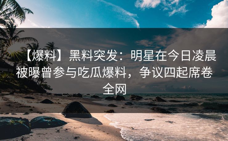 【爆料】黑料突发：明星在今日凌晨被曝曾参与吃瓜爆料，争议四起席卷全网