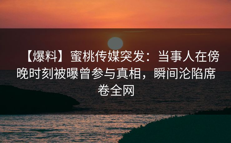 【爆料】蜜桃传媒突发：当事人在傍晚时刻被曝曾参与真相，瞬间沦陷席卷全网