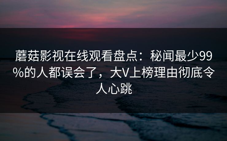 蘑菇影视在线观看盘点：秘闻最少99%的人都误会了，大V上榜理由彻底令人心跳
