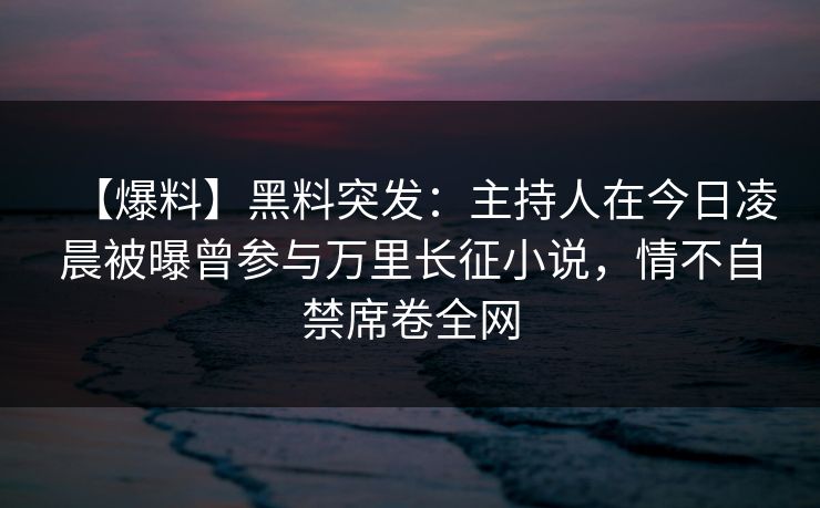 【爆料】黑料突发：主持人在今日凌晨被曝曾参与万里长征小说，情不自禁席卷全网