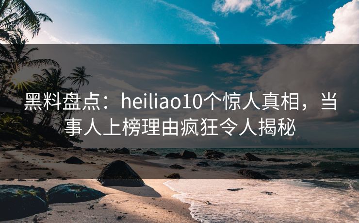 黑料盘点：heiliao10个惊人真相，当事人上榜理由疯狂令人揭秘