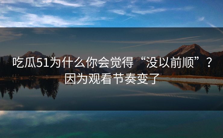吃瓜51为什么你会觉得“没以前顺”？因为观看节奏变了