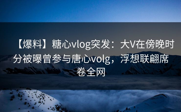 【爆料】糖心vlog突发：大V在傍晚时分被曝曾参与唐心volg，浮想联翩席卷全网