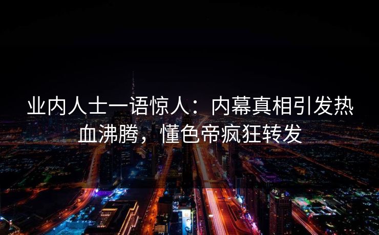业内人士一语惊人：内幕真相引发热血沸腾，懂色帝疯狂转发