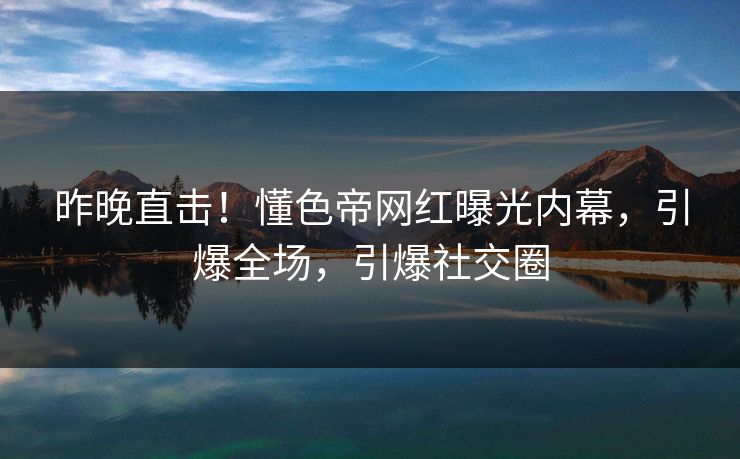 昨晚直击！懂色帝网红曝光内幕，引爆全场，引爆社交圈