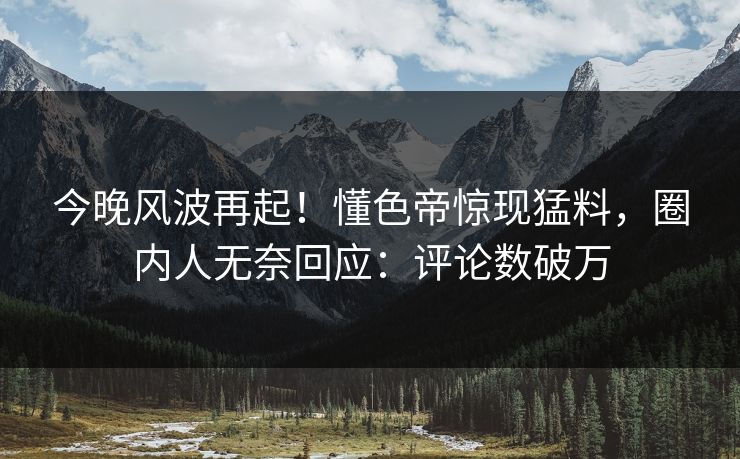 今晚风波再起！懂色帝惊现猛料，圈内人无奈回应：评论数破万