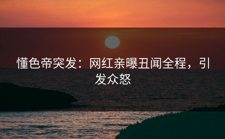 懂色帝突发：网红亲曝丑闻全程，引发众怒
