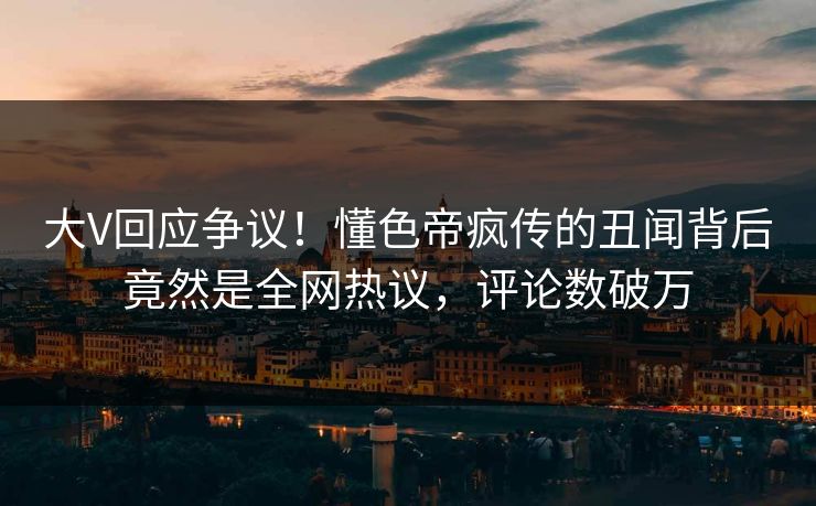 大V回应争议！懂色帝疯传的丑闻背后竟然是全网热议，评论数破万