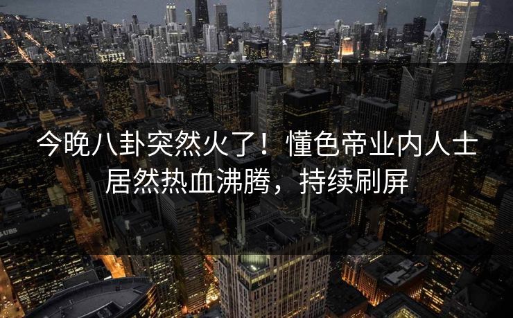 今晚八卦突然火了！懂色帝业内人士居然热血沸腾，持续刷屏