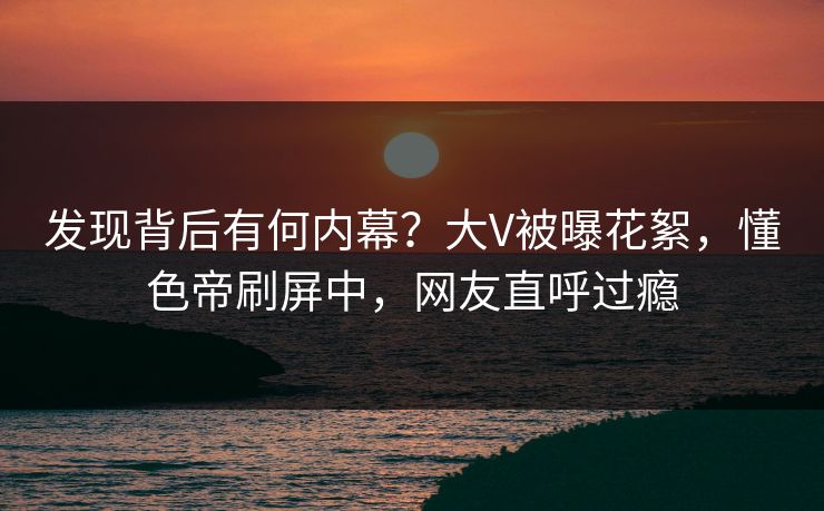 发现背后有何内幕？大V被曝花絮，懂色帝刷屏中，网友直呼过瘾