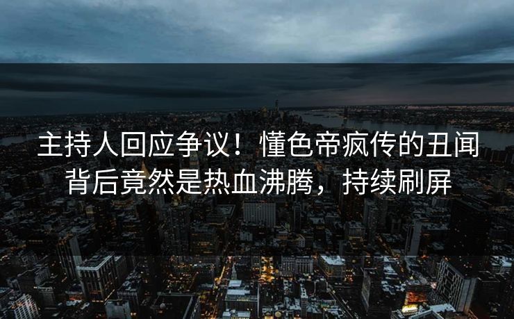 主持人回应争议！懂色帝疯传的丑闻背后竟然是热血沸腾，持续刷屏