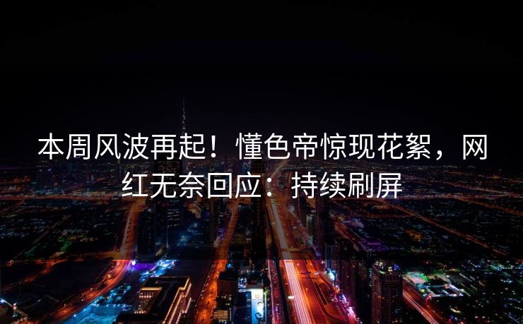 本周风波再起！懂色帝惊现花絮，网红无奈回应：持续刷屏