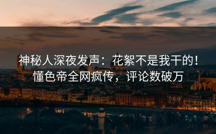 神秘人深夜发声：花絮不是我干的！懂色帝全网疯传，评论数破万