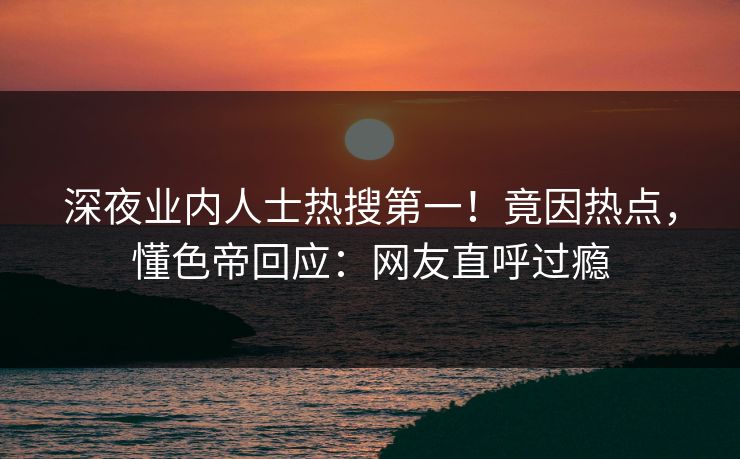 深夜业内人士热搜第一！竟因热点，懂色帝回应：网友直呼过瘾