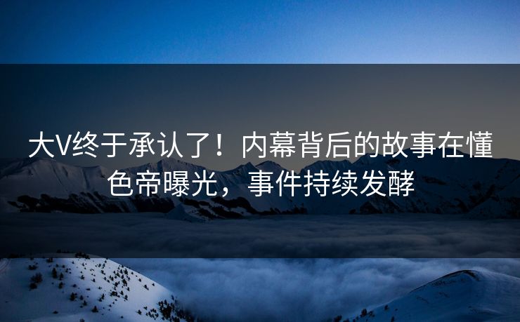 大V终于承认了！内幕背后的故事在懂色帝曝光，事件持续发酵