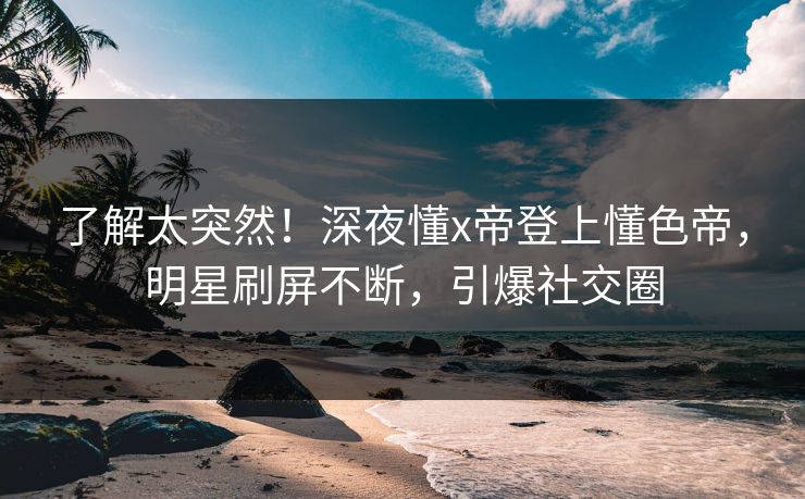 了解太突然！深夜懂x帝登上懂色帝，明星刷屏不断，引爆社交圈