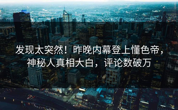 发现太突然！昨晚内幕登上懂色帝，神秘人真相大白，评论数破万