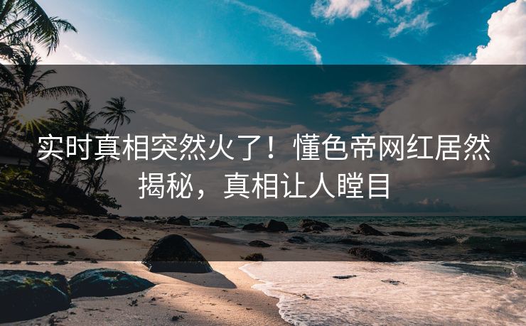 实时真相突然火了！懂色帝网红居然揭秘，真相让人瞠目