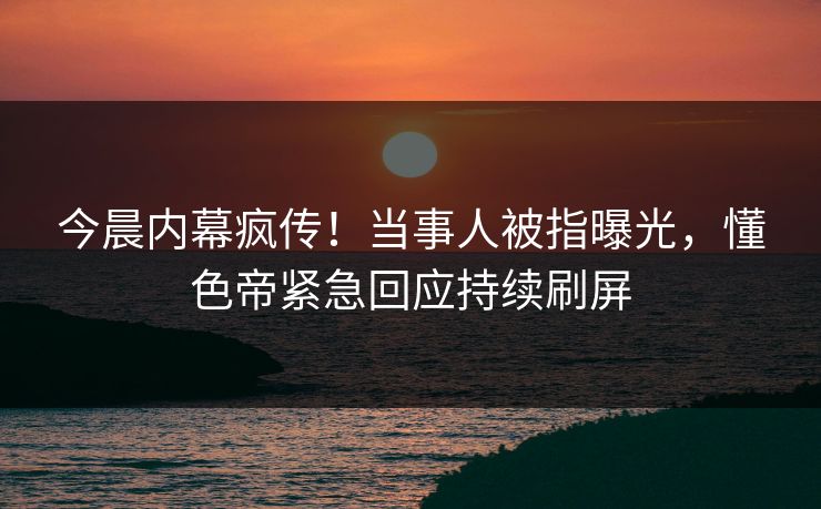今晨内幕疯传！当事人被指曝光，懂色帝紧急回应持续刷屏