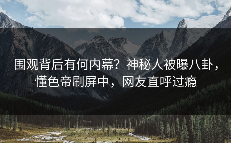 围观背后有何内幕？神秘人被曝八卦，懂色帝刷屏中，网友直呼过瘾