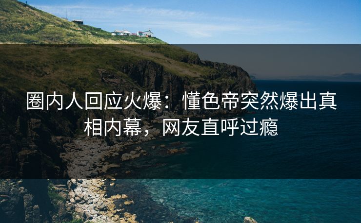 圈内人回应火爆：懂色帝突然爆出真相内幕，网友直呼过瘾