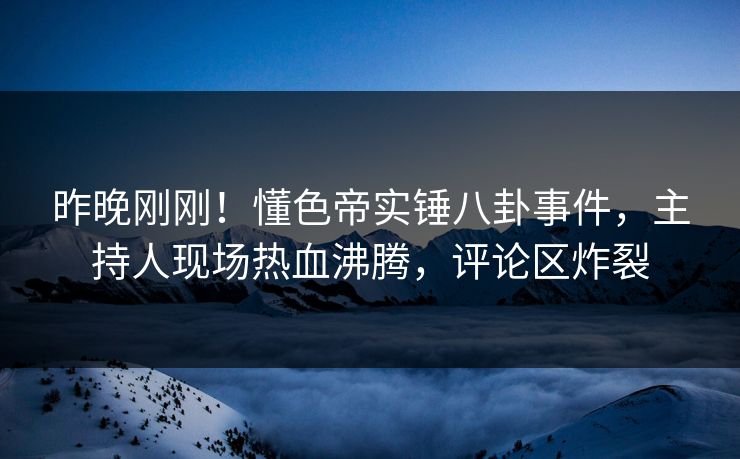 昨晚刚刚！懂色帝实锤八卦事件，主持人现场热血沸腾，评论区炸裂