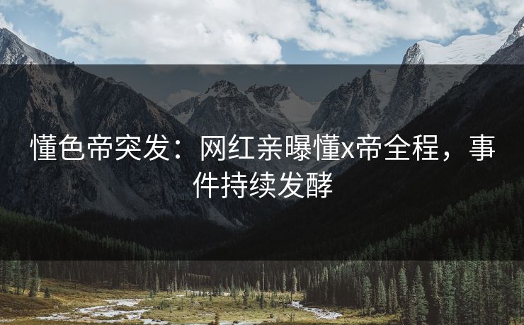 懂色帝突发：网红亲曝懂x帝全程，事件持续发酵