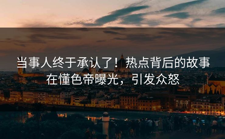 当事人终于承认了！热点背后的故事在懂色帝曝光，引发众怒