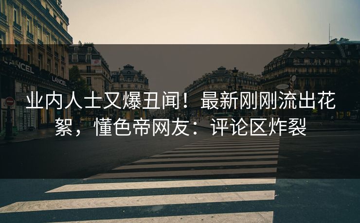 业内人士又爆丑闻！最新刚刚流出花絮，懂色帝网友：评论区炸裂
