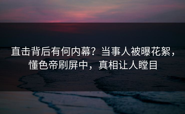 直击背后有何内幕？当事人被曝花絮，懂色帝刷屏中，真相让人瞠目