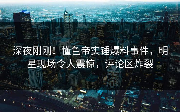 深夜刚刚！懂色帝实锤爆料事件，明星现场令人震惊，评论区炸裂