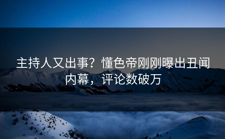 主持人又出事？懂色帝刚刚曝出丑闻内幕，评论数破万