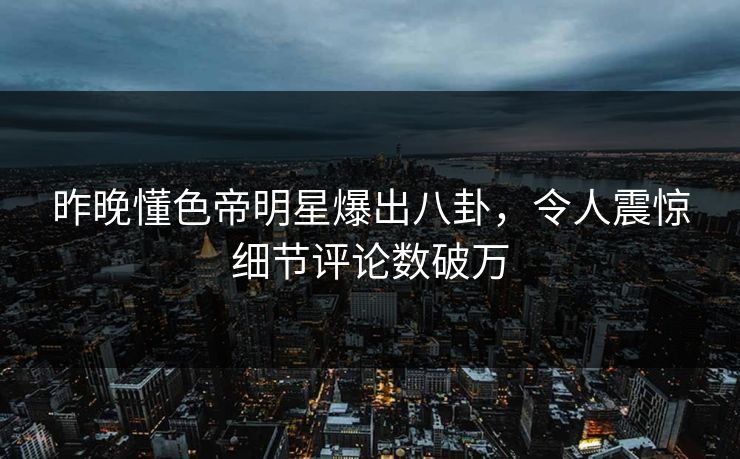 昨晚懂色帝明星爆出八卦，令人震惊细节评论数破万