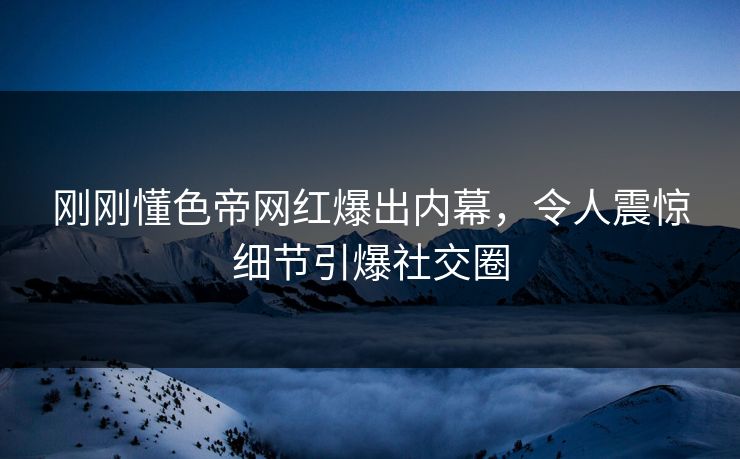 刚刚懂色帝网红爆出内幕，令人震惊细节引爆社交圈