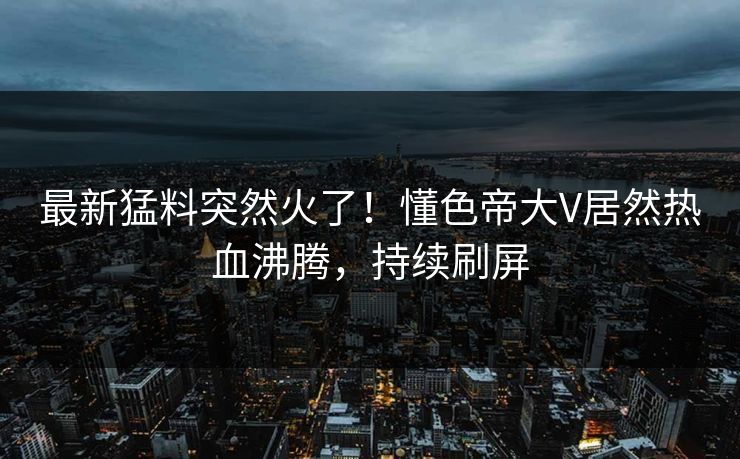 最新猛料突然火了！懂色帝大V居然热血沸腾，持续刷屏